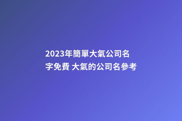 2023年簡單大氣公司名字免費 大氣的公司名參考-第1張-公司起名-玄機派